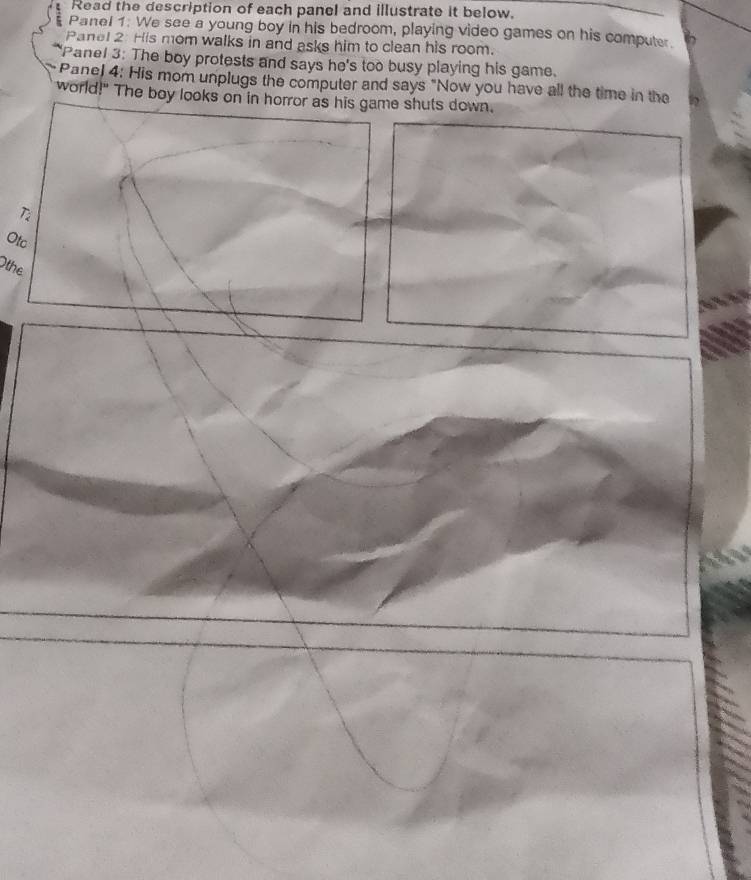 Read the description of each panel and illustrate it below. 
Panel 1. We see a young boy in his bedroom, playing video games on his computer. 
Panel 2: His mom walks in and asks him to clean his room. 
Panel 3: The boy protests and says he's too busy playing his game. 
Pane) 4: His mom unplugs the computer and says "Now you have all the time in the 
world!" The boy looks on in horror as his game shuts down. 
Ti 
Otc 
Othe