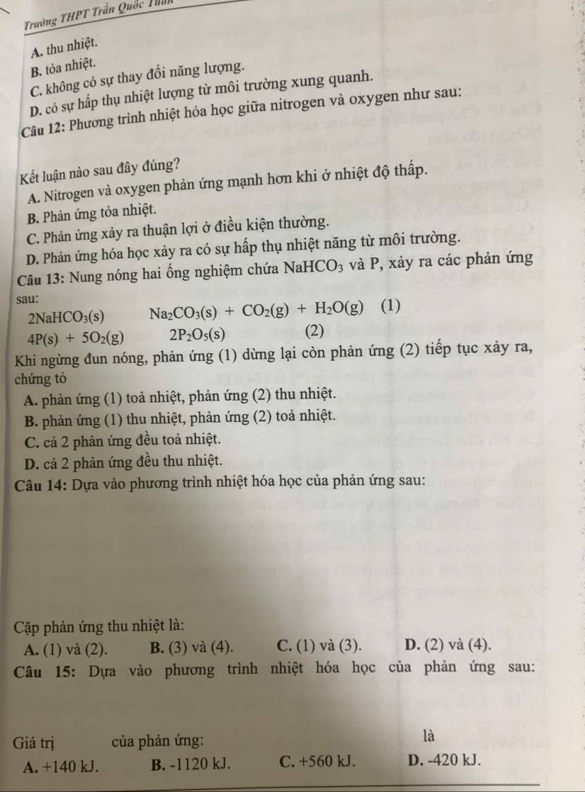 Trường THPT Trần Quốc Thần
A. thu nhiệt.
B. tỏa nhiệt.
C. không có sự thay đổi năng lượng.
D. có sự hấp thụ nhiệt lượng từ môi trường xung quanh.
Câu 12: Phương trình nhiệt hóa học giữa nitrogen và oxygen như sau:
Kết luận nào sau đây đúng?
A. Nitrogen và oxygen phản ứng mạnh hơn khi ở nhiệt độ thấp.
B. Phản ứng tỏa nhiệt.
C. Phản ứng xảy ra thuận lợi ở điều kiện thường.
D. Phản ứng hóa học xảy ra có sự hấp thụ nhiệt năng từ môi trường.
Câu 13: Nung nóng hai ống nghiệm chứa NaHCO_3 và P, xảy ra các phản ứng
sau:
2NaHCO_3(s) Na_2CO_3(s)+CO_2(g)+H_2O(g) (1)
4P(s)+5O_2(g) 2P_2O_5(s)
(2)
Khi ngừng đun nóng, phản ứng (1) dừng lại còn phản ứng (2) tiếp tục xảy ra,
chứng tỏ
A. phản ứng (1) toả nhiệt, phản ứng (2) thu nhiệt.
B. phản ứng (1) thu nhiệt, phản ứng (2) toả nhiệt.
C. cả 2 phản ứng đều toả nhiệt.
D. cả 2 phản ứng đều thu nhiệt.
Câu 14: Dựa vào phương trình nhiệt hóa học của phản ứng sau:
Cặp phản ứng thu nhiệt là:
A. (1) và (2). B. (3) và (4). C. (1) và (3). D. (2) và (4).
Câu 15: Dựa vào phương trình nhiệt hóa học của phản ứng sau:
Giá trị  của phản ứng:
là
A. +140 kJ. B. -1120 kJ. C. +560 kJ. D. -420 kJ.