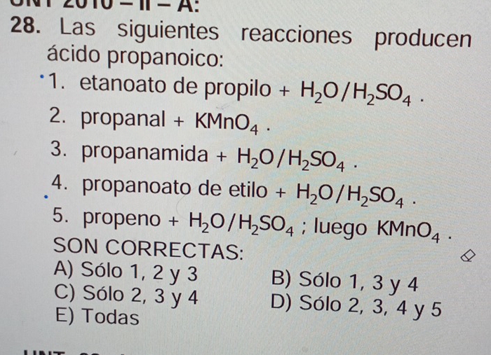 Ⅱ− A:
28. Las siguientes reacciones producen
ácido propanoico:
1. etanoato de propilo +H_2O/H_2SO_4. 
2. propanal + K (MnO_4. 
3. propanamida +H_2O/H_2SO_4. 
4. propanoato de etilo +H_2O/H_2SO_4. 
5. propeno +H_2O/H_2SO_4; luego KMnO_4. 
SON CORRECTAS:
A) Sólo 1, 2 y 3 B) Sólo 1, 3 y 4
C) Sólo 2, 3 y 4 D) Sólo 2, 3, 4 y 5
E) Todas