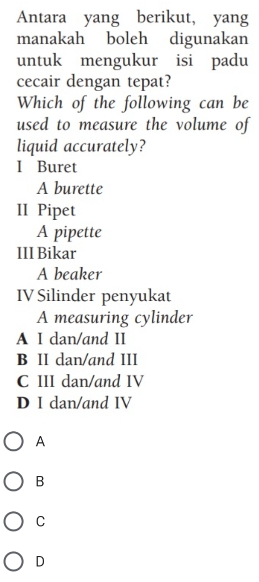 Antara yang berikut, yang
manakah boleh digunakan
untuk mengukur isi padu
cecair dengan tepat?
Which of the following can be
used to measure the volume of
liquid accurately?
I Buret
A burette
II Pipet
A pipette
III Bikar
A beaker
IV Silinder penyukat
A measuring cylinder
A I dan/and II
B II dan/and III
C III dan/and IV
D I dan/and IV
A
B
C
D