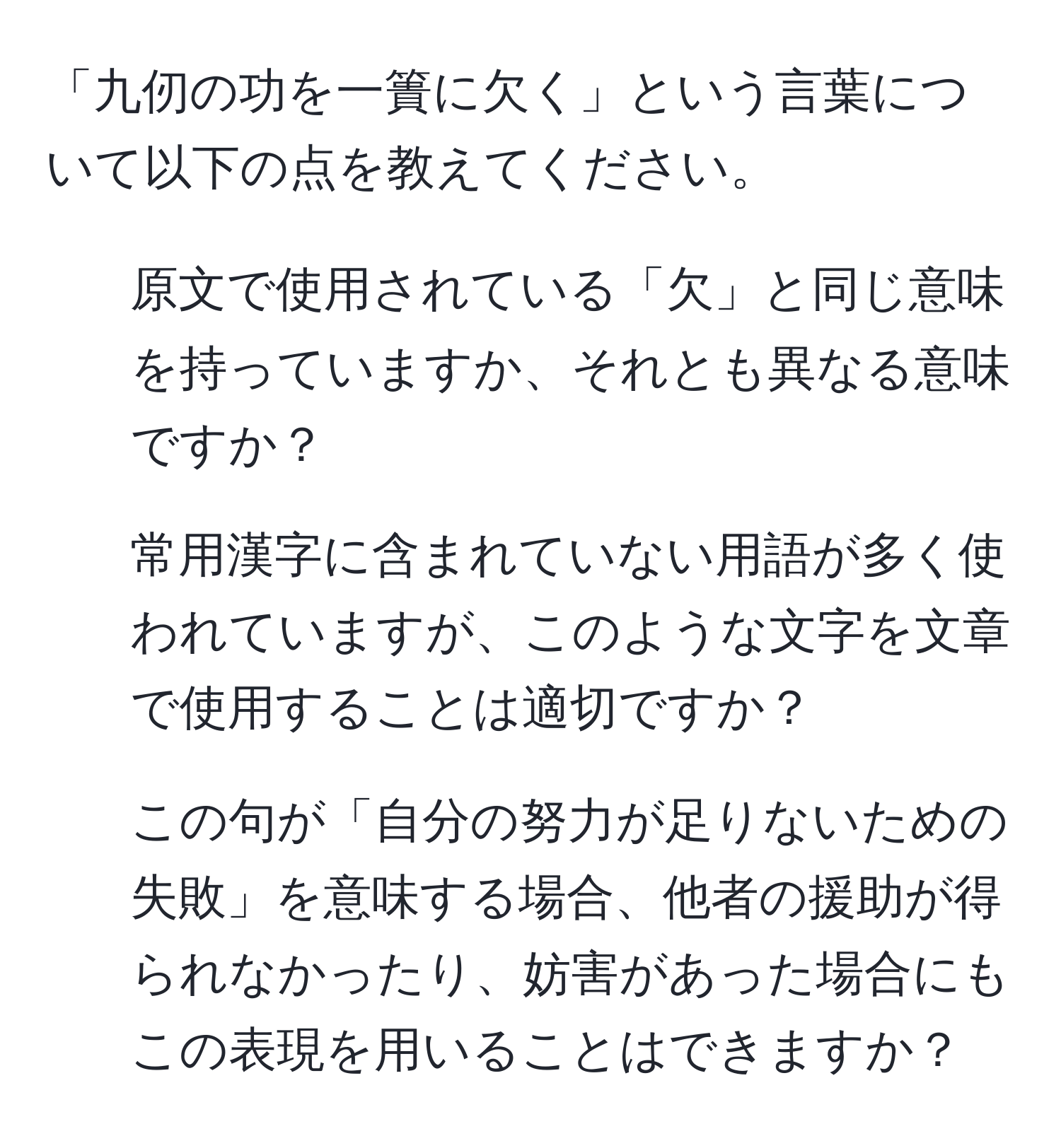 「九仞の功を一簣に欠く」という言葉について以下の点を教えてください。  
1. 原文で使用されている「欠」と同じ意味を持っていますか、それとも異なる意味ですか？  
2. 常用漢字に含まれていない用語が多く使われていますが、このような文字を文章で使用することは適切ですか？  
3. この句が「自分の努力が足りないための失敗」を意味する場合、他者の援助が得られなかったり、妨害があった場合にもこの表現を用いることはできますか？