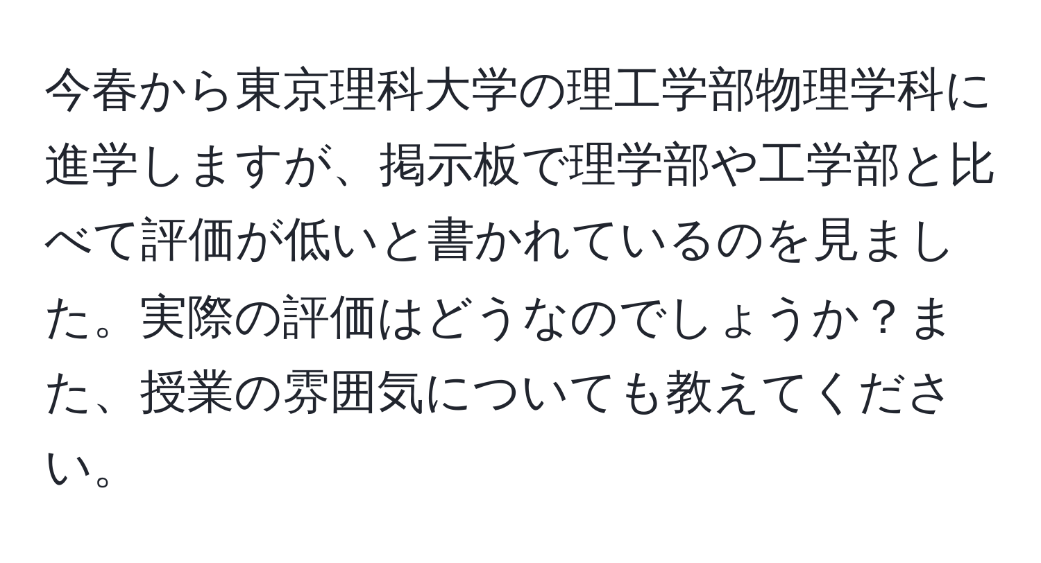 今春から東京理科大学の理工学部物理学科に進学しますが、掲示板で理学部や工学部と比べて評価が低いと書かれているのを見ました。実際の評価はどうなのでしょうか？また、授業の雰囲気についても教えてください。