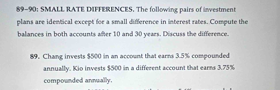 89-90: SMALL RATE DIFFERENCES. The following pairs of investment 
plans are identical except for a small difference in interest rates. Compute the 
balances in both accounts after 10 and 30 years. Discuss the difference. 
89. Chang invests $500 in an account that earns 3.5% compounded 
annually. Kio invests $500 in a different account that earns 3.75%
compounded annually.