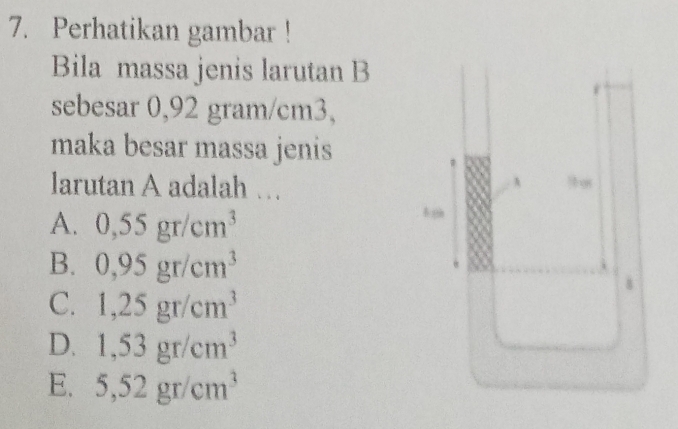 Perhatikan gambar !
Bila massa jenis larutan B
sebesar 0,92 gram/cm3,
maka besar massa jenis
larutan A adalah ….
A. 0,55gr/cm^3
B. 0,95gr/cm^3
C. 1,25gr/cm^3
D. 1,53gr/cm^3
E. 5,52gr/cm^3