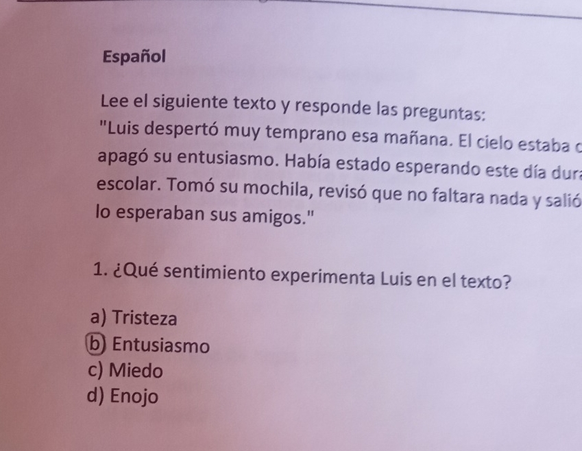 Español
Lee el siguiente texto y responde las preguntas:
"Luis despertó muy temprano esa mañana. El cielo estaba o
apagó su entusiasmo. Había estado esperando este día dura
escolar. Tomó su mochila, revisó que no faltara nada y salió
lo esperaban sus amigos."
1. ¿Qué sentimiento experimenta Luis en el texto?
a) Tristeza
b) Entusiasmo
c) Miedo
d) Enojo