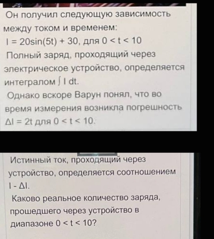 Он получил следуюшую зависимость 
между током и временем:
I=20sin (5t)+30 , дnя 0
Πолный заряд, πроходяший через 
электрическое устройство, определяется 
интегралом ∫ I dt. 
Однако вскоре Варун лонял, что во 
время измерения возникла погрешность
△ I=2t Дя 0 . 
Мстинный τοκ, πрοхοдяший через 
устройство, определяется соотношением
|-△ I. 
Κаково реальное количество заряда, 
прошедшего через устройство в 
диапазоне 0 7