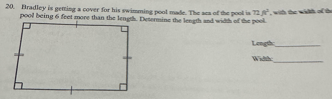 Bradley is getting a cover for his swimming pool made. The sea of the pool is 72ft^2 , with the width of the 
Length:_ 
Width:_