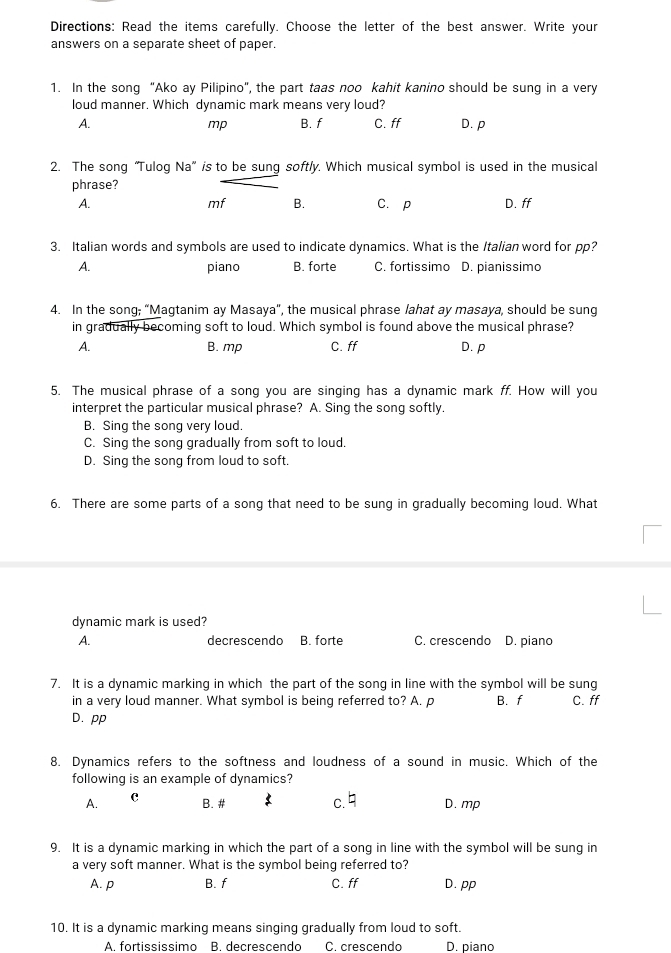 Directions: Read the items carefully. Choose the letter of the best answer. Write your
answers on a separate sheet of paper.
1. In the song “Ako ay Pilipino”, the part taas noo kahit kanino should be sung in a very
loud manner. Which dynamic mark means very loud?
A. B. f C. ff D. p
mp
2. The song “Tulog Na” is to be sung softly. Which musical symbol is used in the musical
phrase?
A. C. p D. ff
mf B.
3. Italian words and symbols are used to indicate dynamics. What is the Italian word for pp?
A. piano B. forte C. fortissimo D. pianissimo
4. In the song; “Magtanim ay Masaya", the musical phrase lahat ay masaya, should be sung
in gradually becoming soft to loud. Which symbol is found above the musical phrase?
A. B. mp C. ff D. p
5. The musical phrase of a song you are singing has a dynamic mark ff. How will you
interpret the particular musical phrase? A. Sing the song softly.
B. Sing the song very loud.
C. Sing the song gradually from soft to loud.
D. Sing the song from loud to soft.
6. There are some parts of a song that need to be sung in gradually becoming loud. What
dynamic mark is used?
A. decrescendo B. forte C. crescendo D. piano
7. It is a dynamic marking in which the part of the song in line with the symbol will be sung
in a very loud manner. What symbol is being referred to? A. p B. f C. ff
D. pp
8. Dynamics refers to the softness and loudness of a sound in music. Which of the
following is an example of dynamics?
A. C
B. # c.  D. mp
9. It is a dynamic marking in which the part of a song in line with the symbol will be sung in
a very soft manner. What is the symbol being referred to?
A. p B. f C. ff D. pp
10. It is a dynamic marking means singing gradually from loud to soft.
A. fortississimo B. decrescendo C. crescendo D. piano