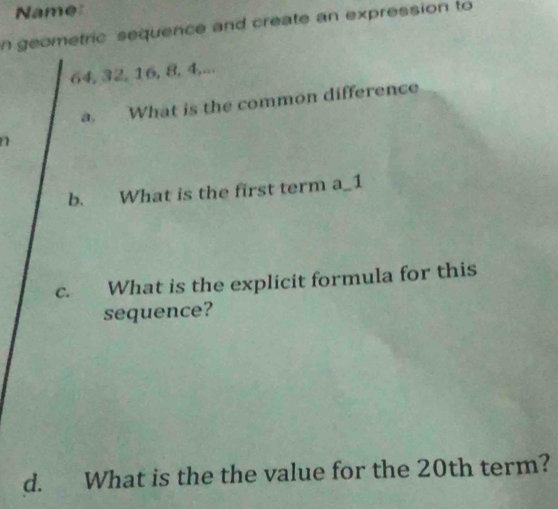 Name 
n geometric sequence and create an expression to
64, 32, 16, 8, 4,... 
a. What is the common difference 
b. What is the first term a_1 
c. What is the explicit formula for this 
sequence? 
d. What is the the value for the 20th term?