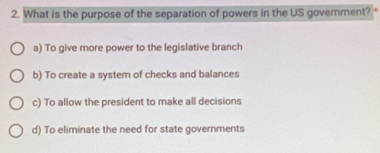 What is the purpose of the separation of powers in the US government?
a) To give more power to the legislative branch
b) To create a system of checks and balances
c) To allow the president to make all decisions
d) To eliminate the need for state governments