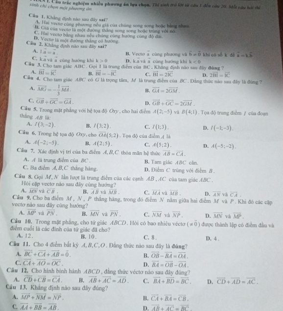 Cầu trắc nghiệm nhiều phương án lựa chọn. Thí sinh trở lời từ cầu 1 đến cầu 20, Mỗt câu hới thể
sinh chỉ chọn một phương ân.
Câu 1. Khẳng định nào sau đây sai?
A. Hai vectơ cùng phương nều giá của chủng song song hoặc bằng nhau,
B. Giá của vectơ là một đường thăng song song hoặc trùng với nó.
C. Hai vectơ bằng nhau nều chúng cùng hướng cùng độ dài.
D. Vectơ là một đường thắng có hướng.
Câu 2, Khăng định nào sau đây sai? vector a=kvector b
A. 1vector a=vector a. B. Vecto vector a cùng phương và vector b!= vector 0 khi có số k đé
C. kvector a và vector a cùng hướng khi k>0 D. kvector a vector a cùng hướng khi k<0</tex>
Câu 3. Cho tam giác ABC . Gọi I là trung điểm của BC . Khăng định nào sau đây đứng ?
A. vector BI=vector IC B. vector BI=-vector IC C. vector BI=2vector IC D. 2vector BI=vector IC
Câu 4. Cho tam giác ABC có G là trọng tâm, M là trung điểm của BC . Đằng thức nào sau đây là đúng 2
A. vector MG=- 1/3 vector MA.
B. vector GA=2vector GM.
C. vector GB+vector GC=vector GA. D. vector GB+vector GC=2vector GM.
Câu 5. Trong mặt phẳng với hệ tọa độ Oxy , cho hai điểm A(2;-5) và B(4;1). Tọa độ trung điểm / của đoạn
thắng AB là:
A. I(3;-2). B. I(3;2). C. I(1;3). D. I(-1;-3).
Câu 6. Trong hệ tọa độ Oxy, cho overline OA(5;2). Tọa độ của điểm 4 là
A. A(-2;-5). B. A(2;5). C. A(5;2). D. A(-5;-2).
Câu 7. Xác định vị trí của ba điểm A, B, C thỏa mãn hệ thức overline AB=overline CA.
A. A là trung điểm của BC . B. Tam giác ABC cân.
C. Ba điễm A, B,C thắng hàng. D. Điểm C trùng với điểm B.
Câu 8, Gọi M, N lần lượt là trung điểm của các cạnh AB , AC của tam giác ABC .
Hỏi cặp vectơ nào sau đây cùng hướng?
A. overline MN và overline CB. B. overline AB và overline MB. C. overline MA và vector MB. D. overline AN và overline CA.
Câu 9, Cho ba điểm M , N, P thẳng hàng, trong đó điểm N nằm giữa hai điểm M và P . Khi đó các cập
vectơ nào sau đây cùng hướng?
A. overline MP và overline PN. B. overline MN và overline PN. C. overline NM và overline NP. D. overline MN và overline MP.
Cầâu 10. Trong mặt phẳng, cho tứ giác ABCD. Hỏi có bao nhiêu véctơ (!= vector 0) được thành lập có điểm đầu và
điểm cuối là các đinh của tứ giác đã cho?
A. 12 . B. 10. C. 8 . D. 4 .
Câu 11. Cho 4 điểm bắt kỳ A, B,C,O . Đẳng thức nào sau đây là đúng?
A. vector BC+vector CA+vector AB=vector 0. vector OB-vector BA=vector OA.
B.
C. overline CA+overline AO=overline OC.
D. vector BA=vector OB-vector OA.
Cầu 12. Cho hình bình hành ABCD , đẳng thức véctơ nào sau đây đúng?
A. overline CD+overline CB=overline CA. B. vector AB+vector AC=vector AD. C. vector BA+vector BD=vector BC. D. overline CD+overline AD=overline AC.
Câu 13. Khẳng định nào sau đây đúng?
A. vector MP+vector NM=vector NP. B. vector CA+vector BA=vector CB.
C. overline AA+overline BB=overline AB. vector AB+vector AC=vector BC
D.