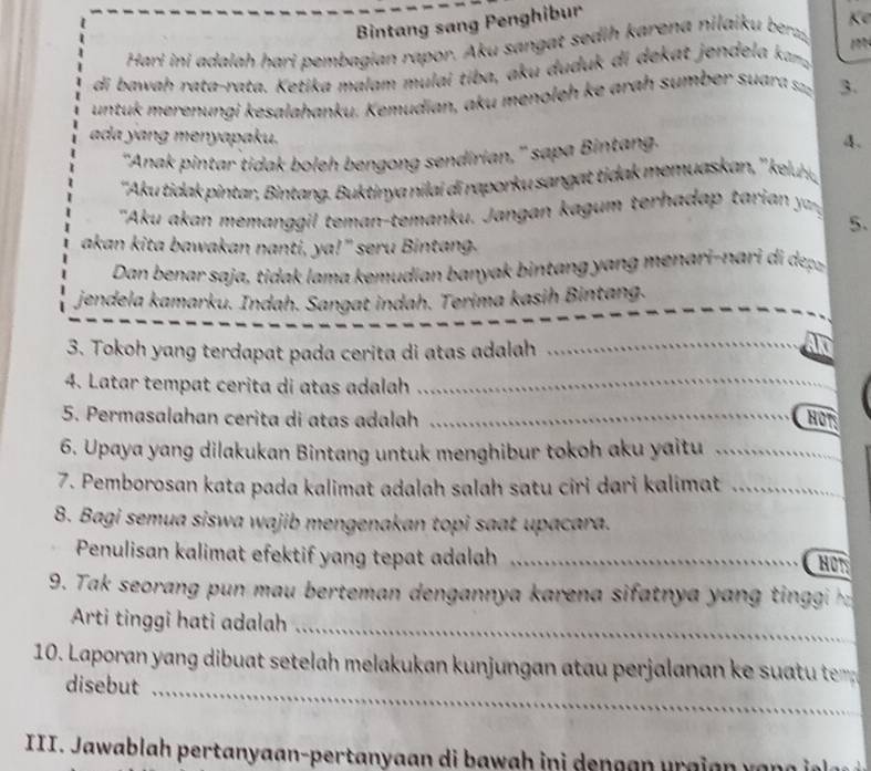 Bintang sang Penghibur 
Hari ini adalah hari pembagian rapor. Aku sangat sedih karena nilaiku bez, K 
1 
di bawah rata-rata. Ketika malam mulai tiba, aku duduk di dekat jendela kma 
untuk merenungi kesalahanku. Kemudian, aku menoleh ke arah sumber suar z 3. 
ada yang menyapaku. A. 
"Anak pintar tidak boleh bengong sendirian," sapa Bintang. 
''Aku tida intar intan . uktinya ni a i rapor u san ti memuaskan '' kelur, 
'Aku an a e an u . a a t h ia , 
5. 
akan kita bawakan nanti, ya!" seru Bintang. 
Dan benar saja, tidak lama kemudian banyak bintang y ang menari-nari i dea 
jendela kamarku. Indah. Sangat indah. Terima kasih Bintang. 
3. Tokoh yang terdapat pada cerita di atas adalah_ 
AId 
4. Latar tempat cerita di atas adalah_ 
5. Permasalahan cerita di atas adalah _HOT 
6. Upaya yang dilakukan Bintang untuk menghibur tokoh aku yaitu_ 
7. Pemborosan kata pada kalimat adalah salah satu ciri dari kalimat_ 
8. Bagi semua siswa wajib mengenakan topi saat upacara. 
Penulisan kalimat efektif yang tepat adalah_ 
HON 
9. Tak seorang pu n m au berteman dengannya karena sifatnya a in n i 
_ 
Arti tinggi hati adalah 
10. Laporan yang dibat setelah melakukan unjungan at perjalana k sut t te 
disebut_ 
III. Jawablah pertanyaan-pertanyaan di bawah ini dengan urgian van g i n