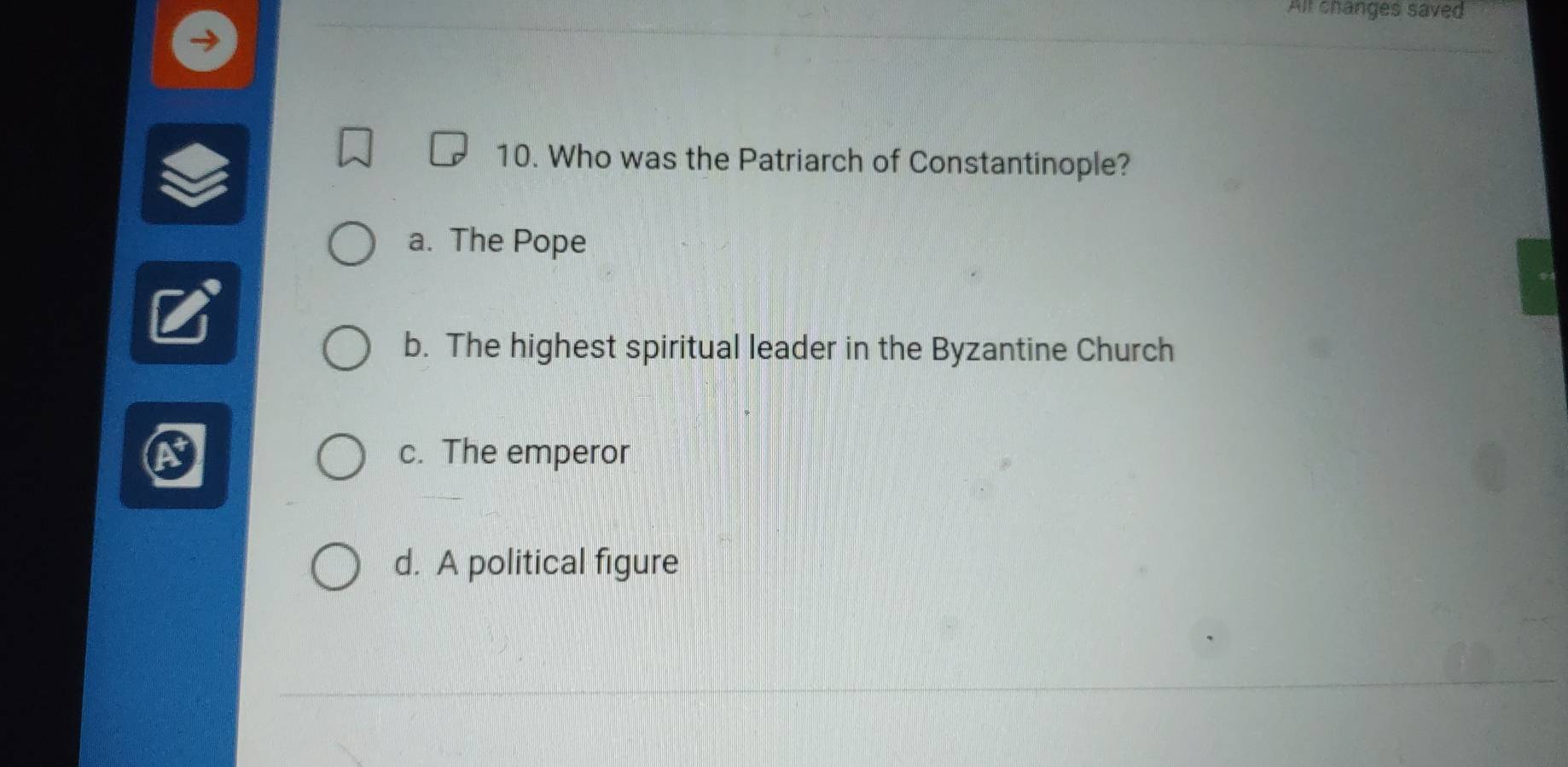 All changes saved
10. Who was the Patriarch of Constantinople?
a. The Pope
b. The highest spiritual leader in the Byzantine Church
c. The emperor
d. A political figure