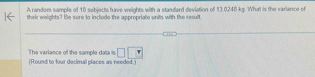 A random sample of 10 subjects have weights with a standard deviation of 13.0248 kg. What is the variance of 
their weights? Be sure to include the appropriate units with the result. 
The variance of the sample data is □ 
(Round to four decimal places as needed.)