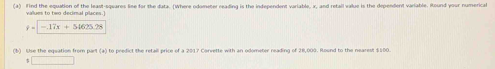 Find the equation of the least-squares line for the data. (Where odometer reading is the independent variable, x, and retail value is the dependent variable. Round your numerical 
values to two decimal places.)
hat y=|-17x+54625.28
(b) Use the equation from part (a) to predict the retail price of a 2017 Corvette with an odometer reading of 28,000. Round to the nearest $100. 
□