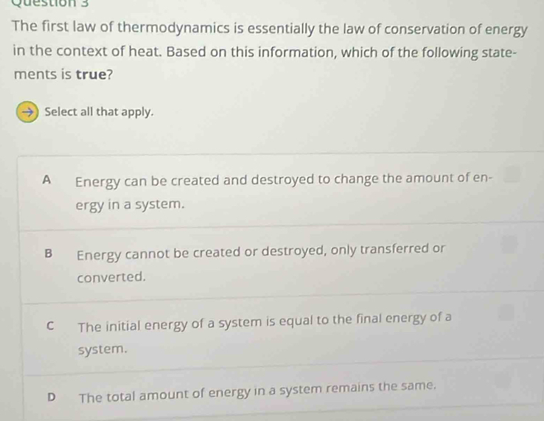 The first law of thermodynamics is essentially the law of conservation of energy
in the context of heat. Based on this information, which of the following state-
ments is true?
→ Select all that apply.
A Energy can be created and destroyed to change the amount of en-
ergy in a system.
B Energy cannot be created or destroyed, only transferred or
converted.
C The initial energy of a system is equal to the final energy of a
system.
D The total amount of energy in a system remains the same.