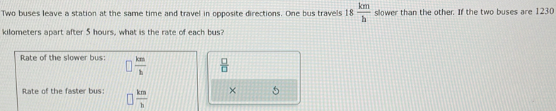 Two buses leave a station at the same time and travel in opposite directions. One bus travels 18 km/h  slower than the other. If the two buses are 1230
kilometers apart after 5 hours, what is the rate of each bus? 
Rate of the slower bus:  km/h 
 □ /□  
Rate of the faster bus:  km/h 
×