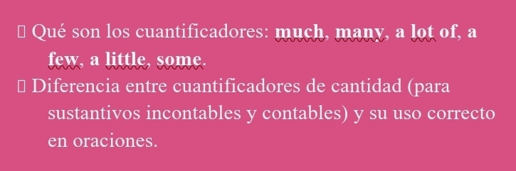 Qué son los cuantificadores: much, many, a lot of, a 
few, a little, some. 
⊥ Diferencia entre cuantificadores de cantidad (para 
sustantivos incontables y contables) y su uso correcto 
en oraciones.