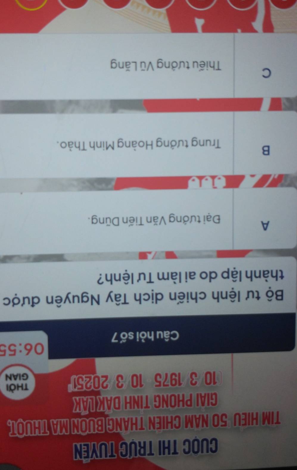 Cuọc thi trực tuyển
TIM HIEU 50 NAM CHIEN THANG BUON MA THUOT.
GIAI PHONG TINH DAK LAK
10 3/1975 10/3/2025
thời
GIAN
06:55
Câu hỏi số 7
Bộ tư lệnh chiến dịch Tây Nguyên được
thành lập do ai làm Tư lệnh?
A
Đại tướng Văn Tiến Dũng.
1s
B
Trung tướng Hoàng Minh Thảo.
C
Thiếu tướng Vũ Lăng