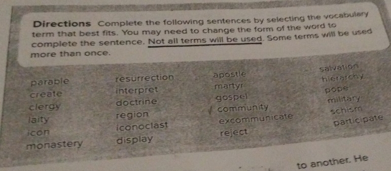 Directions Complete the following sentences by selecting the vocabulary
term that best fits. You may need to change the form of the word to
complete the sentence. Not all terms will be used. Some terms will be used
more than once.
salvation
parable resurrection apostle
create interpret martyr hierarchy
pope
clergy doctrine gospel
laity region community military
schism
participate
icon iconoclast excommunicate
monastery display reject
to another. He