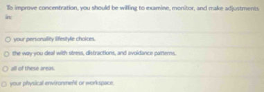 To improve concentration, you should be willing to examine, monitor, and make adjustments
in:
your personality lifestyle choices.
the way you deal with stress, distractions, and avoidance patterns.
all of these areas.
your physical environment or workspace.