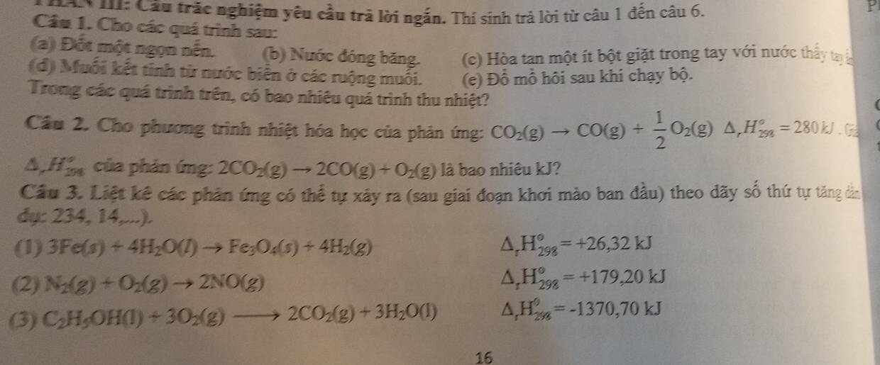 Căn III: Cầu trắc nghiệm yêu cầu trả lời ngắn. Thí sinh trả lời từ câu 1 đến câu 6.
P
Cầu 1. Cho các quá trình sau:
(a) Đốt một ngọn nến. (b) Nước đóng băng. (c) Hòa tan một ít bột giặt trong tay với nước thấy tay 
(d) Muối kết tỉnh từ nước biển ở các ruộng muối. (e) Đổ mồ hôi sau khi chạy bộ.
Trong các quá trình trên, có bao nhiêu quá trình thu nhiệt?
Cầu 2. Cho phương trình nhiệt hóa học của phản ứng: CO_2(g)to CO(g)+ 1/2 O_2(g)△ ,H_(298)°=280kJ.G
△ ,H_(298)° của phản ứng: 2CO_2(g)to 2CO(g)+O_2(g) là bao nhiêu kJ?
Cầu 3. Liệt kê các phản ứng có thể tự xảy ra (sau giai đoạn khơi mào ban đầu) theo dãy số thứ tự tăng dân
dụ: 234, 14,...).
(1) 3Fe(s)+4H_2O(l)to Fe_3O_4(s)+4H_2(g) △ _rH_(298)°=+26,32kJ
(2) N_2(g)+O_2(g)to 2NO(g)
△ _rH_(298)°=+179,20kJ
(3) C_2H_5OH(l)+3O_2(g)to 2CO_2(g)+3H_2O(l) △ _rH_(298)^0=-1370,70kJ
16