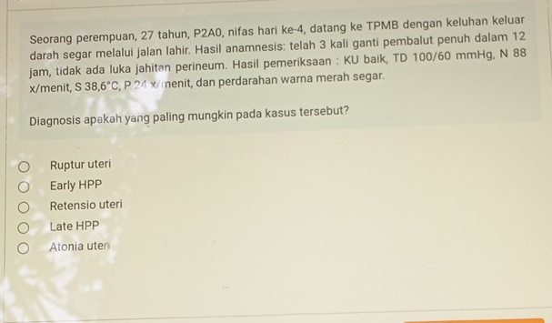 Seorang perempuan, 27 tahun, P2A0, nifas hari ke -4, datang ke TPMB dengan keluhan keluar
darah segar melalui jalan lahir. Hasil anamnesis: telah 3 kali ganti pembalut penuh dalam 12
jam, tidak ada luka jahitan perineum. Hasil pemeriksaan : KU baik, TD 100/60 mmHg, N 88
x /menit, S38,6°C , P 24 x/menit, dan perdarahan warna merah segar.
Diagnosis apakah yang paling mungkin pada kasus tersebut?
Ruptur uteri
Early HPP
Retensio uteri
Late HPP
Atonia uter