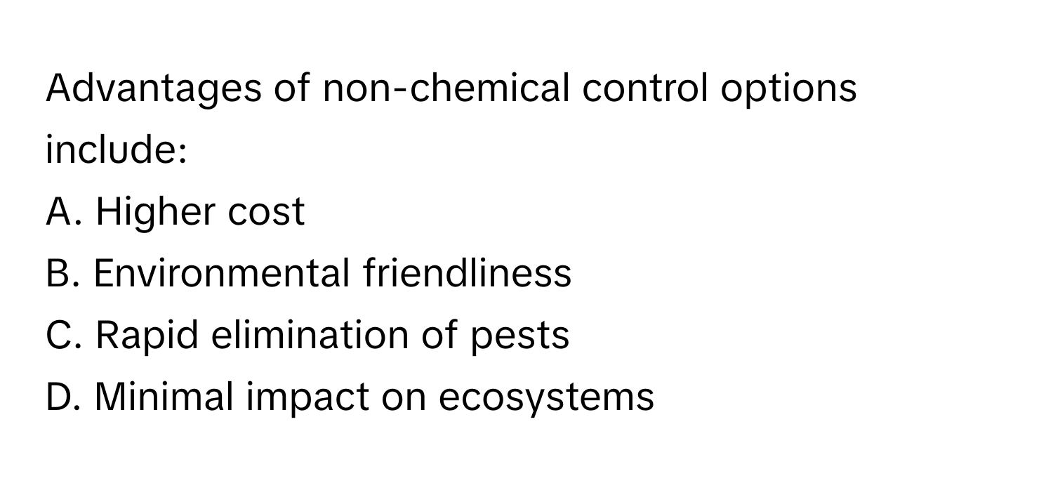 Advantages of non-chemical control options include:

A. Higher cost
B. Environmental friendliness
C. Rapid elimination of pests
D. Minimal impact on ecosystems