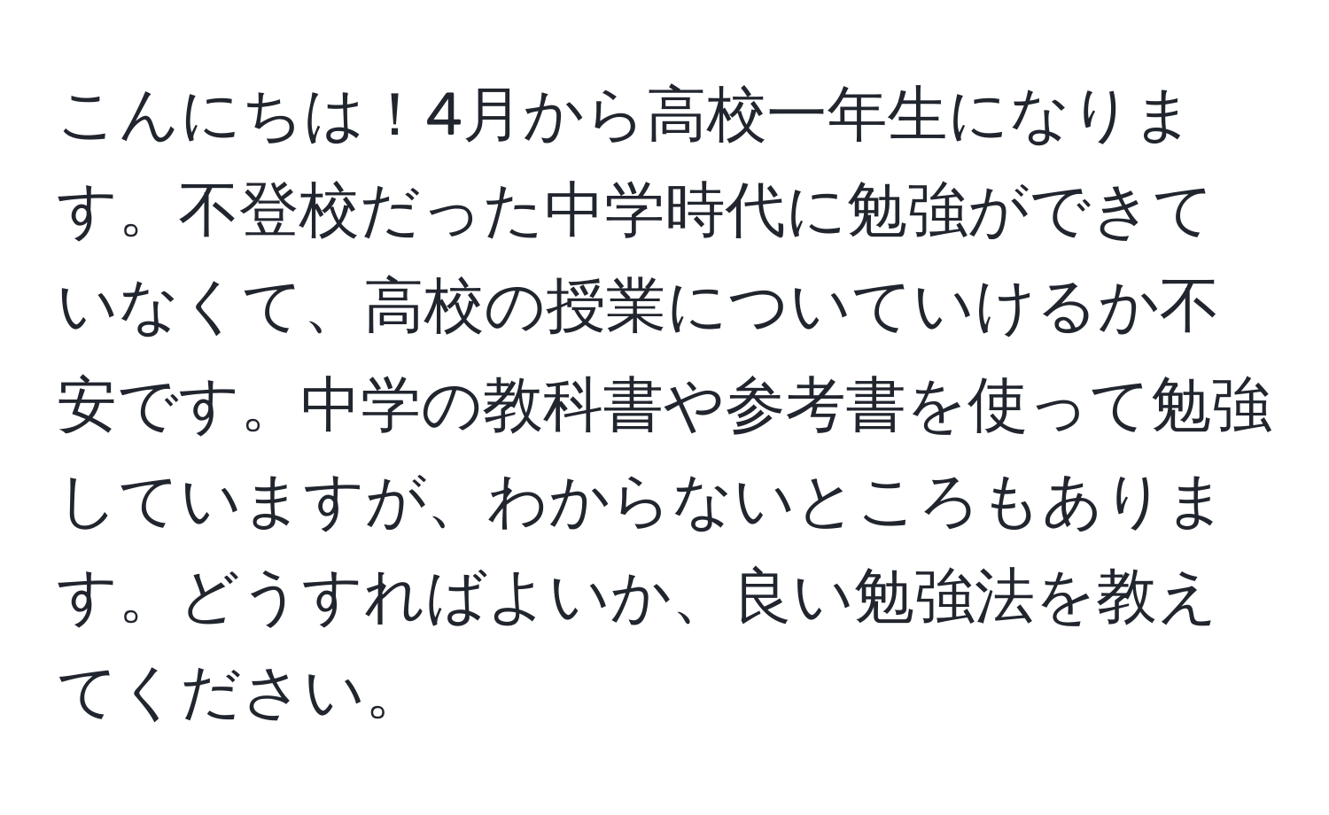 こんにちは！4月から高校一年生になります。不登校だった中学時代に勉強ができていなくて、高校の授業についていけるか不安です。中学の教科書や参考書を使って勉強していますが、わからないところもあります。どうすればよいか、良い勉強法を教えてください。