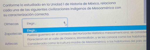 Conforme lo estudiado en la Unidad 1 de Historia de México, relaciona
cada una de las siguientes civilizaciones indígenas de Mesoamérica con
su caracterización correcta.
Olmecas Elegir...
Elegir...
Zapotecas Pueblo guerrero en el contexto del Horizonte Histórico mesoamericano; se conside
Florecieron en el valle de Oaxaca, Montealbán, y se les conoce como los habitante
Aztecas Considerada como la cultura madre de Mesoamérica, o los habitantes del país de