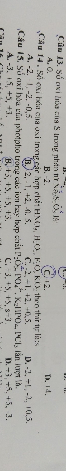 Số oxi hóa của S trong phân tử Na_2S_2O_3^((-2) là:
A. 0. B. -2. C. +2. D. +4.
Câu 14 . Số oxi hóa của oxi trong các hợp chất HNO_3), H_2O_2, F_2O, KO_2 theo thứ tự là:s
A. -2, -1, -2, -0, 5. B. -2, -1, +2, -0, 5. C. -2. +1. + 2, +0.5. D. -2, +1, -2, +0, 5.
Câu 15. Số oxi hóa của photpho trong các ion hay hợp chất P_2O_3, PO_4^((3-), K_2)HPO_4, PCl_3 lần lượt là.
A. -3, +5, +5, +3. B. +3, +5, +5, +3. C. +3, +5, +5, s+3. D. +3, +5, +5, -3.
Câu