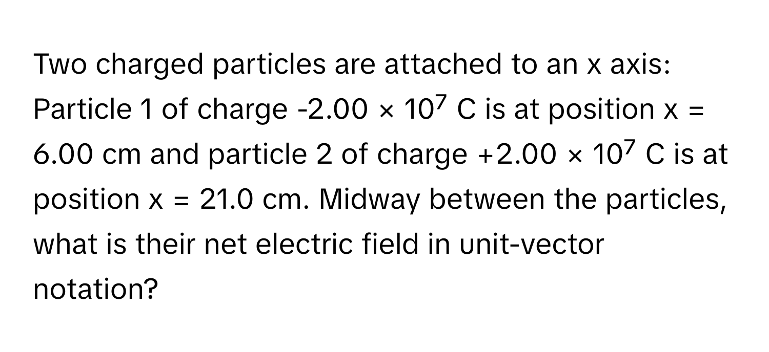 Two charged particles are attached to an x axis: Particle 1 of charge -2.00 × 10⁷ C is at position x = 6.00 cm and particle 2 of charge +2.00 × 10⁷ C is at position x = 21.0 cm. Midway between the particles, what is their net electric field in unit-vector notation?