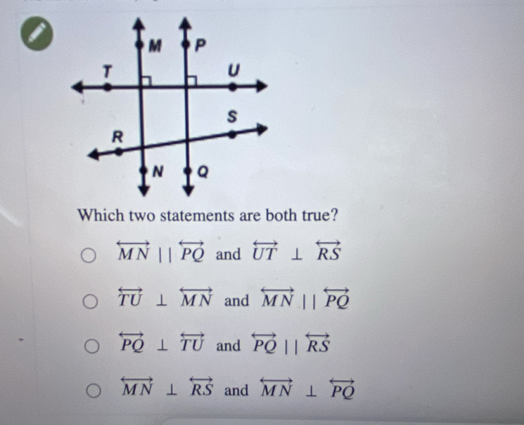 a
Which two statements are both true?
overleftrightarrow MNparallel overleftrightarrow PQ and overleftrightarrow UT⊥ overleftrightarrow RS
overleftrightarrow TU⊥ overleftrightarrow MN and overleftrightarrow MNparallel overleftrightarrow PQ
overleftrightarrow PQ⊥ overleftrightarrow TU and overleftrightarrow PQparallel overleftrightarrow RS
overleftrightarrow MN⊥ overleftrightarrow RS and overleftrightarrow MN⊥ overleftrightarrow PQ