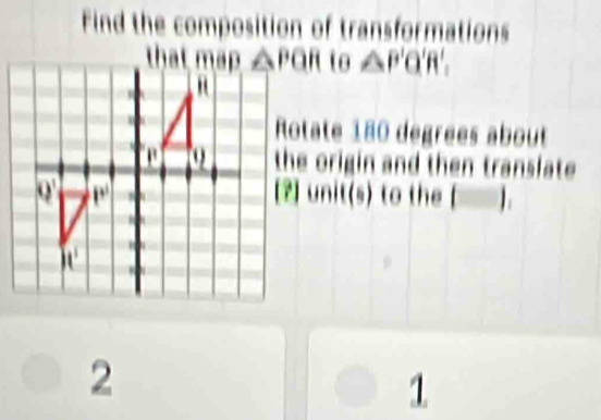 Find the composition of transformations
to △ P'Q'R'.
Rotate 180 dégrées about
the origin and then transfate 
2 unit(s) to the (□ ).
2
1