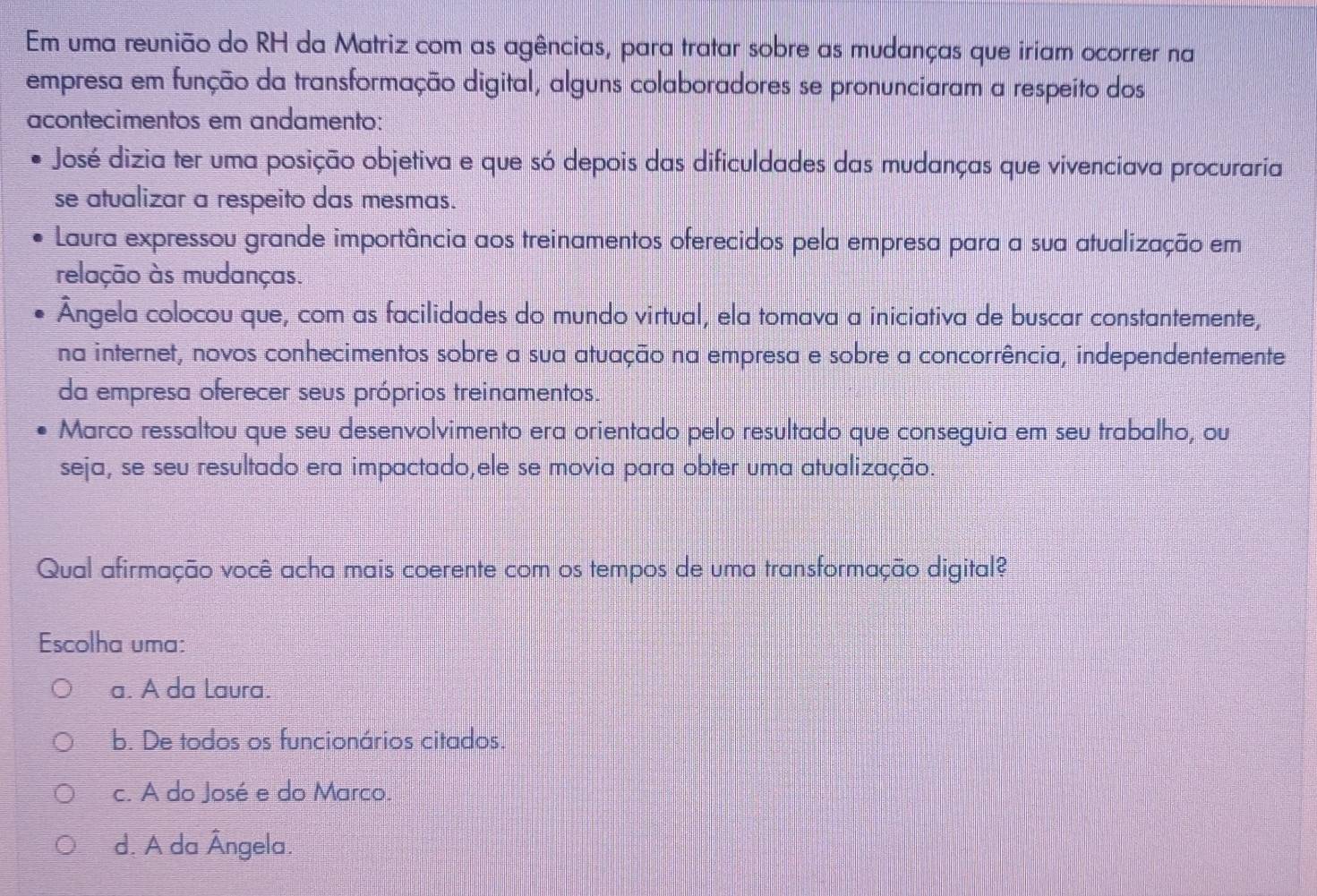 Em uma reunião do RH da Matriz com as agências, para tratar sobre as mudanças que iriam ocorrer na
empresa em função da transformação digital, alguns colaboradores se pronunciaram a respeito dos
acontecimentos em andamento:
José dizia ter uma posição objetiva e que só depois das dificuldades das mudanças que vivenciava procuraria
se atualizar a respeito das mesmas.
Laura expressou grande importância aos treinamentos oferecidos pela empresa para a sua atualização em
relação às mudanças.
Ângela colocou que, com as facilidades do mundo virtual, ela tomava a iniciativa de buscar constantemente,
na internet, novos conhecimentos sobre a sua atuação na empresa e sobre a concorrência, independentemente
da empresa oferecer seus próprios treinamentos.
Marco ressaltou que seu desenvolvimento era orientado pelo resultado que conseguia em seu trabalho, ou
seja, se seu resultado era impactado,ele se movia para obter uma atualização.
Qual afirmação você acha mais coerente com os tempos de uma transformação digital?
Escolha uma:
a. A da Laura.
b. De todos os funcionários citados.
c. A do José e do Marco.
d. A da Ângela.