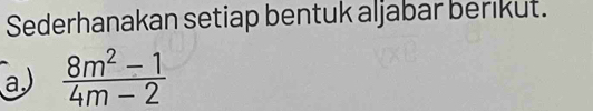 Sederhanakan setiap bentuk aljabar berikut. 
a  (8m^2-1)/4m-2 