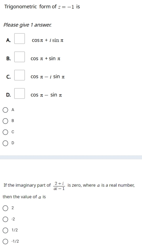 Trigonometric form of z=-1 is
Please give 1 answer.
A. □ cos π +isin π
B. □ cos π +sin π
C. □ cos π -isin π
D. □ cos π -sin π
A
B
C
D
If the imaginary part of  (2+i)/ai-1  is zero, where a is a real number,
then the value of a is
2
-2
1/2
-1/2