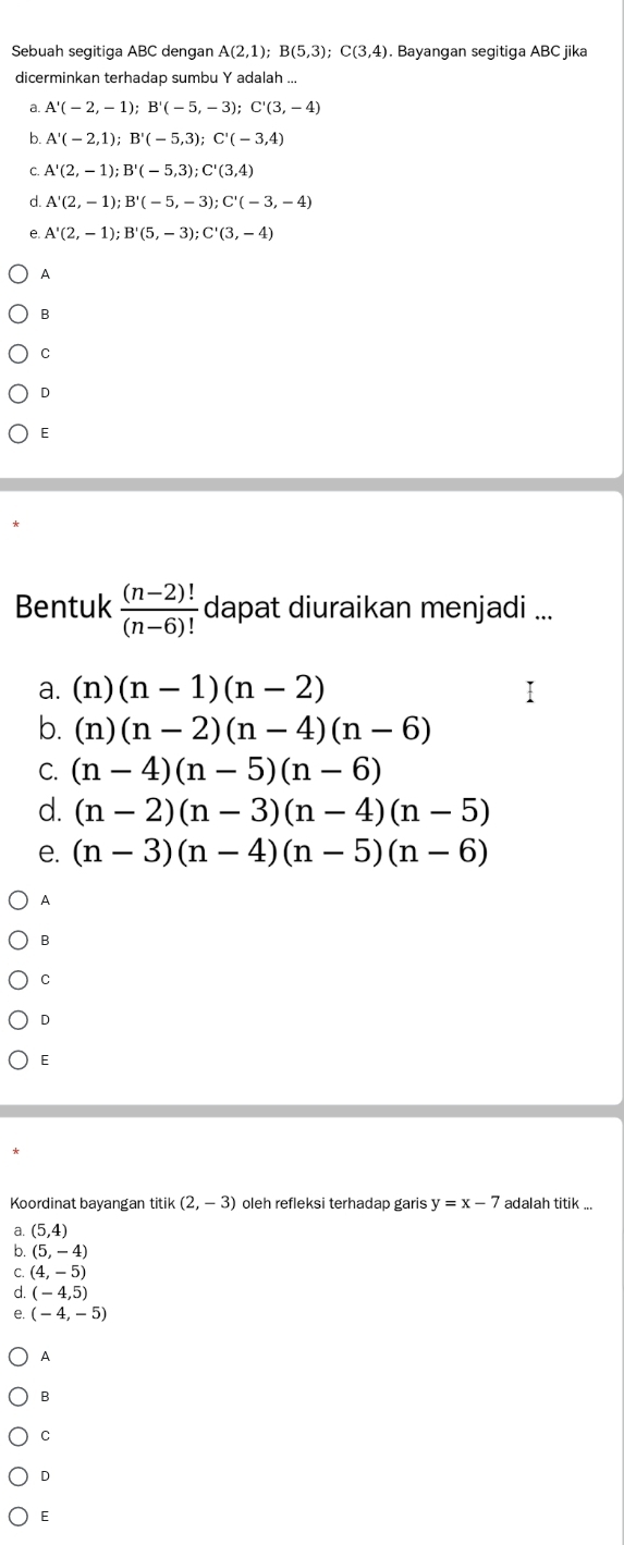 Sebuah segitiga ABC dengan A(2,1); B(5,3); C(3,4). Bayangan segitiga ABC jika
dicerminkan terhadap sumbu Y adalah ..
a. A'(-2,-1); B'(-5,-3); C'(3,-4)
b. A'(-2,1); B'(-5,3); C'(-3,4)
C. A'(2,-1); B'(-5,3); C'(3,4)
d A'(2,-1); B'(-5,-3); C'(-3,-4)
e A'(2,-1); B'(5,-3); C'(3,-4)
A
B
C
D
E
Bentuk  ((n-2)!)/(n-6)!  dapat diuraikan menjadi ...
a. (n)(n-1)(n-2)
b. (n)(n-2)(n-4)(n-6)
C. (n-4)(n-5)(n-6)
d. (n-2)(n-3)(n-4)(n-5)
e. (n-3)(n-4)(n-5)(n-6)
A
B
C
D
E
Koordinat bayangan titik (2,-3) oleh refleksi terhadap garis y=x-7 adalah titik ...
a. (5,4)
b. (5,-4)
C. (4,-5)
d (-4,5)
e. (-4,-5)
A
B
C
D
E