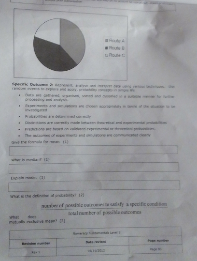 # Route A
Route B
□ Route C
Specific Outcome 2: Represent, analyse and interpret deta using various tedtnioses. Use
random events to explore and apply, probability concepts in simple life
processing and analysis. Data are gathered, organised, sorted and classified in a suitable manmer for furtter
investigated Experiments and simulations are chosen appropriately in terms of the situation to be
Probabilities are determined correctly
Distinctions are correctly made between thepretical and experimental protatilities
Predictions are based on validated experimental or theoretical prosabilities.
The outcomes of experiments and simulations are communicated clearly
Give the formula for mean. (1)
What is median? (1)
Explain mode. (1)
What is the definition of probability? (2)
number of possible outcomes to satisfy a specific condition
What does total number of possible outcomes
mutually exclusive mean? (2)