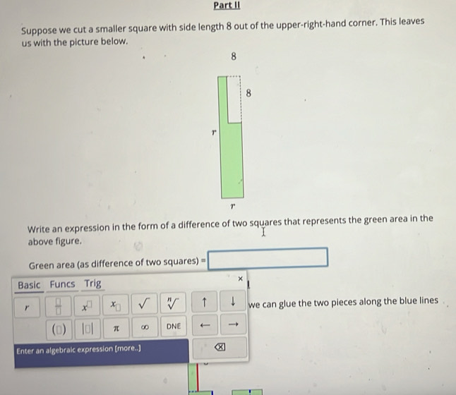 Part II 
Suppose we cut a smaller square with side length 8 out of the upper-right-hand corner. This leaves 
us with the picture below. 
Write an expression in the form of a difference of two squares that represents the green area in the 
above figure. 
Green area (as difference of two squares) □ 
Basic Funcs Trig 
× 
r  □ /□   x^(□) x_□  sqrt() sqrt[n]() ↑ we can glue the two pieces along the blue lines
(□ ) beginvmatrix □ endvmatrix π ∞ DNE 
Enter an algebralc expression [more..]