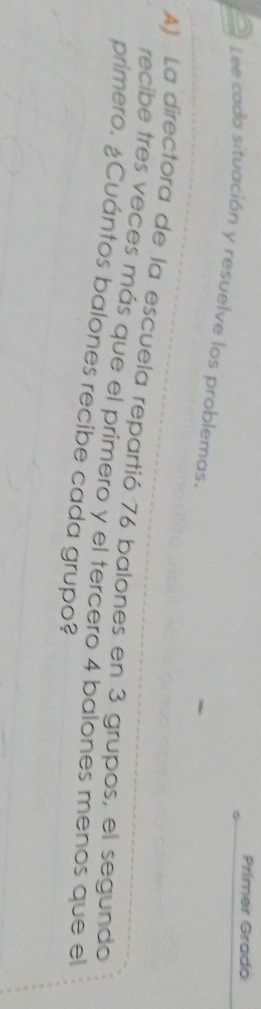 Primer Grado 
Lee cada situación y resuelve los problemas. 
A) La directora de la escuela repartió 76 balones en 3 grupos, el segundo 
recibe tres veces más que el primero y el tercero 4 balones menos que el 
primero. ¿Cuántos balones recibe cada grupo?