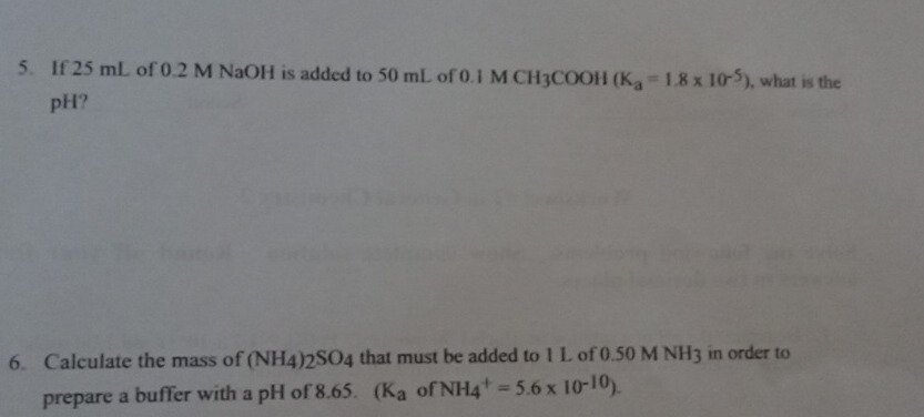 If 25 mL of 0.2 M NaOH is added to 50 mL of 0.1 M CH3COOH (K_a=1.8* 10^(-5)) , what is the 
pH? 
6. Calculate the mass of (NH_4 ) 2SO4 that must be added to 1 L of 0.50 M NH3 in order to 
prepare a buffer with a pH of 8.65. (K_a of NH_4^(+=5.6* 10^-10)).