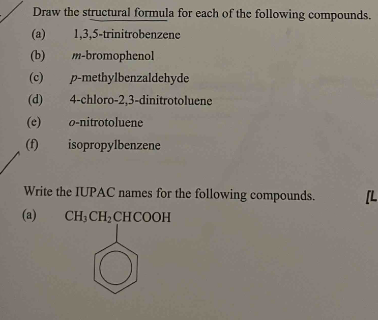 Draw the structural formula for each of the following compounds. 
(a) 1, 3, 5 -trinitrobenzene 
(b) m-bromophenol 
(c) p -methylbenzaldehyde 
(d) 4 -chloro -2, 3 -dinitrotoluene 
(e) o -nitrotoluene 
(f) isopropylbenzene 
Write the IUPAC names for the following compounds. [L 
(a) CH_3CH_2CHCOOH