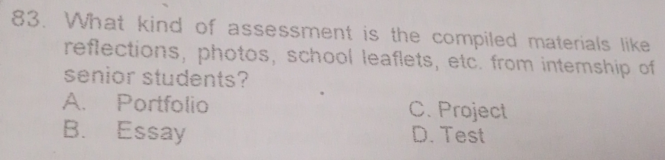 What kind of assessment is the compiled materials like
reflections, photos, school leaflets, etc. from intemship of
senior students?
A. Portfolio C. Project
B. Essay D. Test