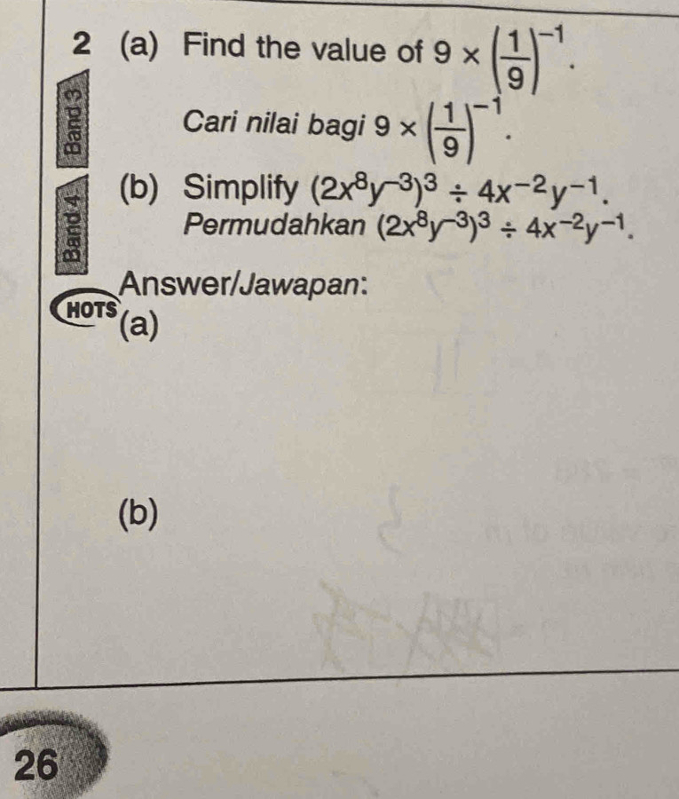 2 (a) Find the value of 9* ( 1/9 )^-1. 
Cari nilai bagi 9* ( 1/9 )^-1. 
(b) Simplify (2x^8y^(-3))^3/ 4x^(-2)y^(-1). 
Permudahkan (2x^8y^(-3))^3/ 4x^(-2)y^(-1). 
Answer/Jawapan: 
HOTS (a) 
(b) 
26