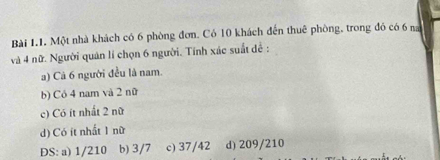 Một nhà khách có 6 phòng đơn. Có 10 khách đến thuê phòng, trong đỏ có 6 nam
và 4 nữ. Người quân lí chọn 6 người. Tính xác suất đề :
a) Cả 6 người đều là nam.
b) Có 4 nam và 2 nữ
c) Có ít nhất 2 nữ
d) Có ít nhất 1 nữ
DS: a) 1/210 b) 3/7 c) 37/42 d) 209/210