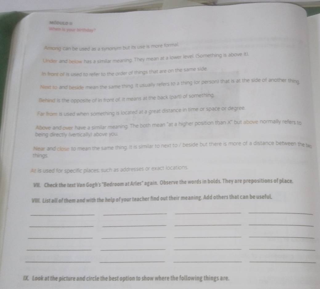 MóDULo II
When is your birthday?
Among can be used as a synonym but its use is more formal.
Under and below has a similar meaning. They mean at a lower level. (Something is above it).
In front of is used to refer to the order of things that are on the same side.
Next to and beside mean the same thing. It usually refers to a thing (or person) that is at the side of another thing.
Behind is the opposite of in front of. It means at the back (part) of something.
Far from is used when something is located at a great distance in time or space or degree.
Above and over have a similar meaning. The both mean "at a higher position than X" but above normally refers to
being directly (vertically) above you.
Near and close to mean the same thing. It is similar to next to / beside but there is more of a distance between the tw
things.
At is used for specific places; such as addresses or exact locations.
VII. Check the text Van Gogh's "Bedroom at Arles" again. Observe the words in bolds. They are prepositions of place.
VIII. List all of them and with the help of your teacher find out their meaning. Add others that can be useful,
_
_
__
_
_
__
_
_
__
_
_
__
__
__
IX. Look at the picture and circle the best option to show where the following things are.