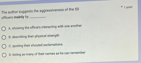 The author suggests the aggressiveness of the SS 1 point
officers mainly by_
A. showing the officers interacting with one another
B. describing their physical strength
C. quoting their shouted exclamations
D. listing as many of their names as he can remember