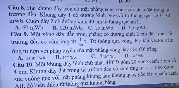 60 D. 90°. 
Câu 8. Hai khung dây tròn có mặt phẳng song song với nhau đặt trong từ
trường đều. Khung dây 1 có đường kính 20 cm và từ thông qua nó là 30
mWb. Cuộn dây 2 có đường kính 40 cm từ thông qua nó là
A. 60 mWb. B. 120 mWb. C. 15 mWb. D. 7,5 mWb.
Câu 9. Một vòng dây dẫn tròn, phẳng có đường kính 2 cm đặt trong từ
trường đều có cảm ứng từ  1/5π  T * Từ thông qua vòng dây khi vector cảm
ứng từ hợp với pháp tuyến của mặt phẳng vòng dây góc 60° bǎng
A. sqrt(3).10^(-5)Wb. B. 10^(-5)Wb. C. sqrt(3).10^(-4)Wb. D. 10^(-4)Wb. 
Câu 10. Một khung dây hình chữ nhật ABCD gồm 20 vòng cạnh 5 cm và
4 cm. Khung dây đặt trong từ trường đều có cảm ứng từ 3.10^(-3)T có đường
sức vuông góc với mặt phăng khung làm khung quay góc 60° quanh cạnh
AB, độ biến thiên từ thông qua khung bằng