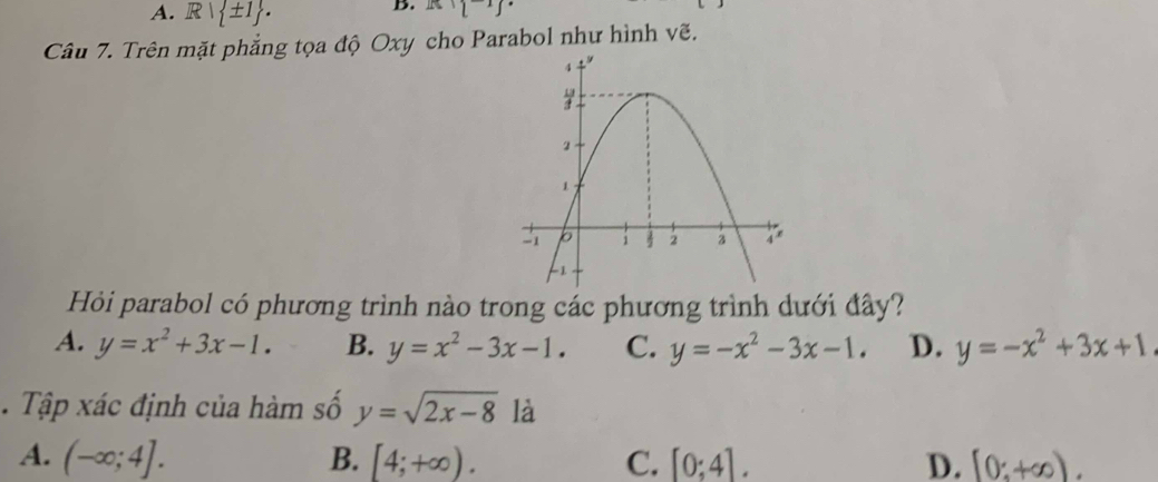 A. R| ± 1. 
B. R:1^(-1)endbmatrix 
Câu 7. Trên mặt phẳng tọa độ Oxy cho Parabol như hình vẽ.
Hỏi parabol có phương trình nào trong các phương trình dưới đây?
A. y=x^2+3x-1. B. y=x^2-3x-1. C. y=-x^2-3x-1. D. y=-x^2+3x+1. Tập xác định của hàm số y=sqrt(2x-8) là
A. (-∈fty ;4]. B. [4;+∈fty ). C. [0;4]. D. [0;+∈fty ).